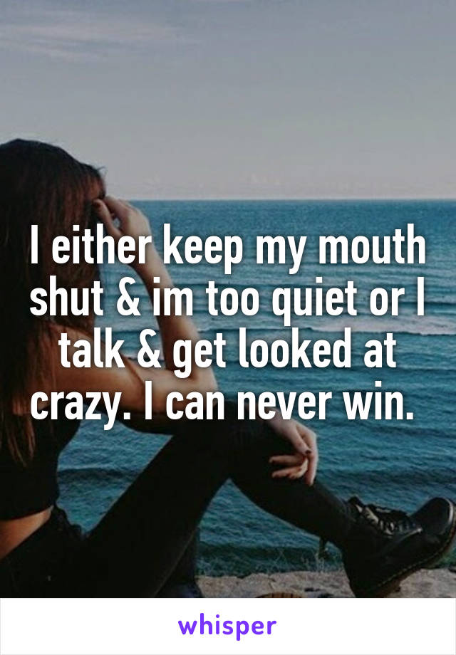 I either keep my mouth shut & im too quiet or I talk & get looked at crazy. I can never win. 