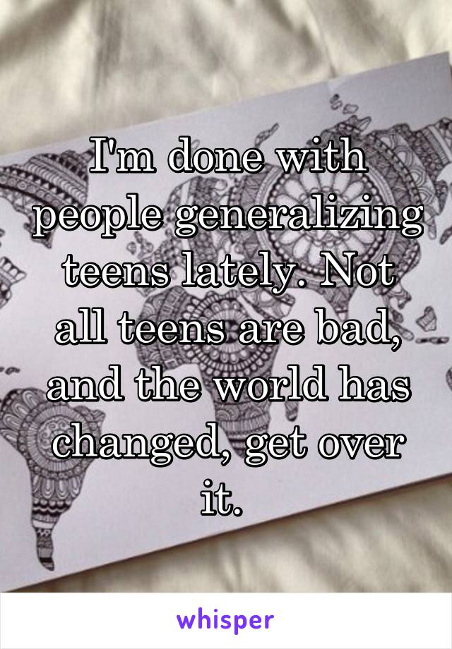 I'm done with people generalizing teens lately. Not all teens are bad, and the world has changed, get over it. 