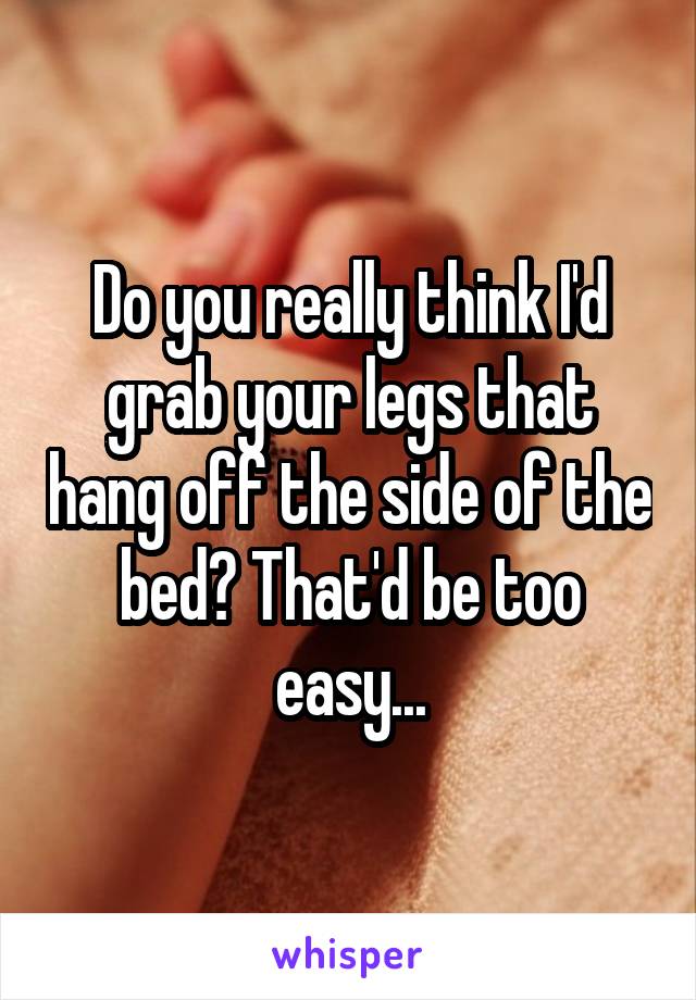 Do you really think I'd grab your legs that hang off the side of the bed? That'd be too easy...