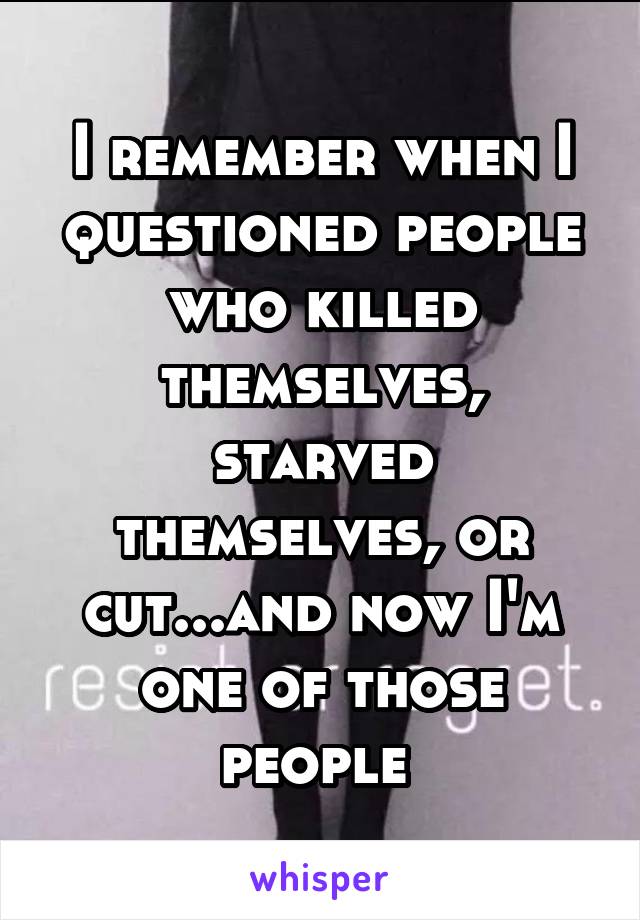 I remember when I questioned people who killed themselves, starved themselves, or cut...and now I'm one of those people 