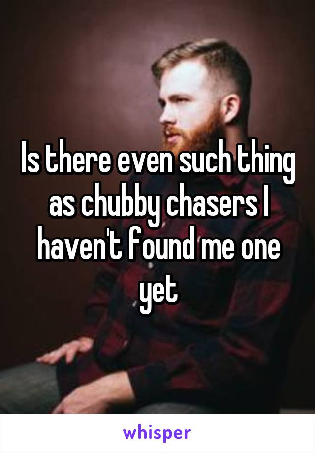 Is there even such thing as chubby chasers I haven't found me one yet