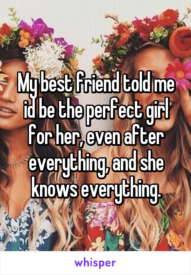 My best friend told me id be the perfect girl for her, even after everything, and she knows everything.