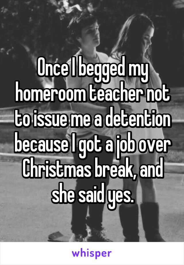 Once I begged my homeroom teacher not to issue me a detention because I got a job over Christmas break, and she said yes.