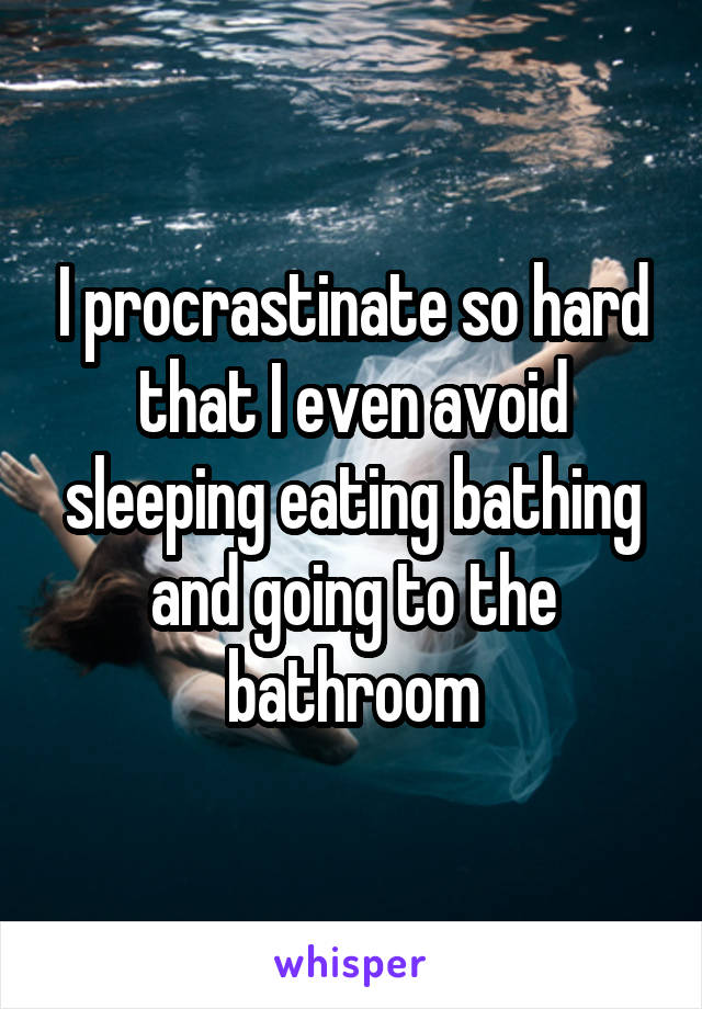 I procrastinate so hard that I even avoid sleeping eating bathing and going to the bathroom
