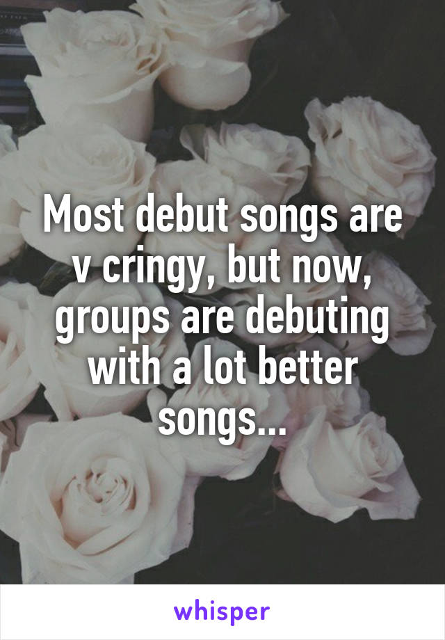 Most debut songs are v cringy, but now, groups are debuting with a lot better songs...