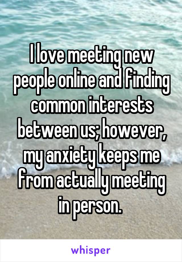 I love meeting new people online and finding common interests between us; however, my anxiety keeps me from actually meeting in person. 