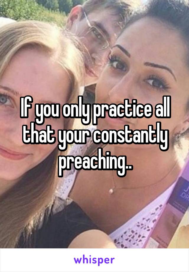 If you only practice all that your constantly preaching..