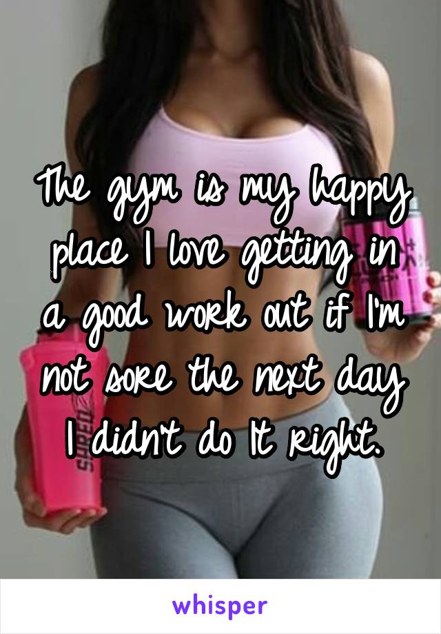 The gym is my happy place I love getting in a good work out if I'm not sore the next day I didn't do It right.