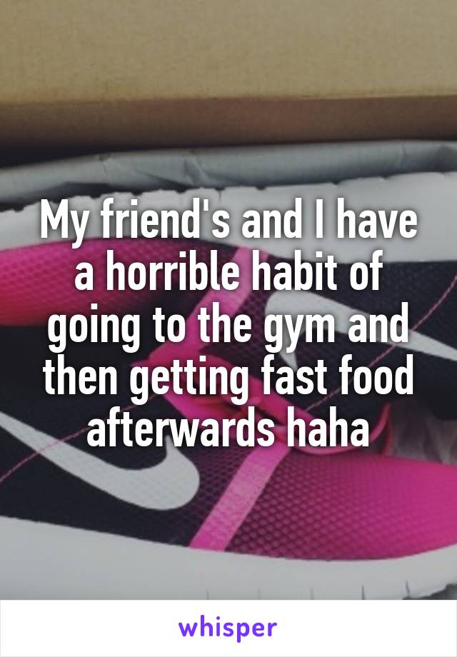 My friend's and I have a horrible habit of going to the gym and then getting fast food afterwards haha