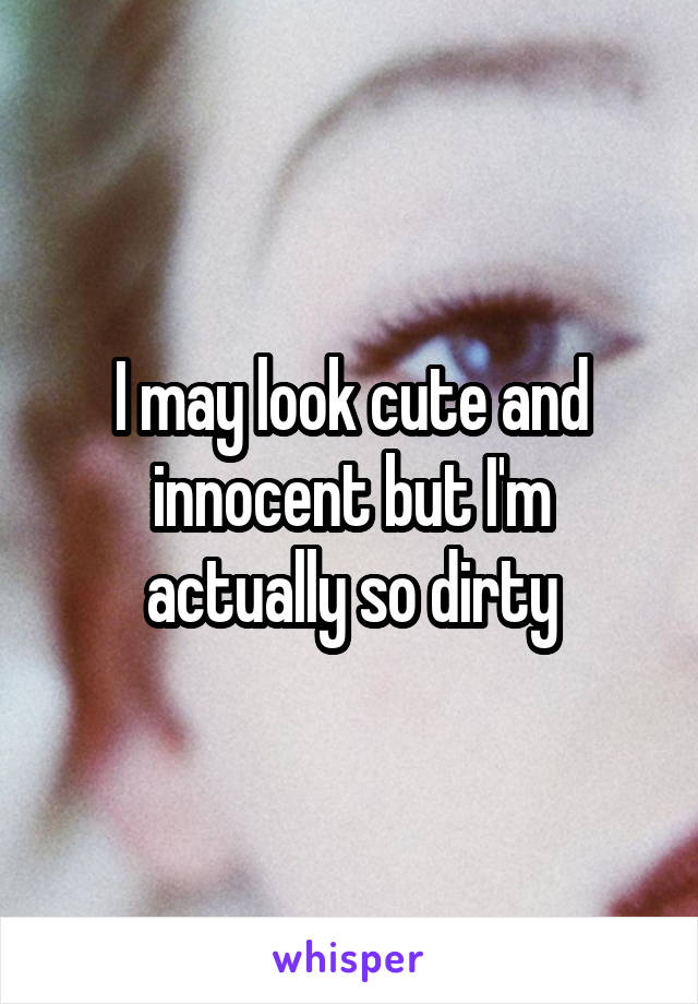 I may look cute and innocent but I'm actually so dirty