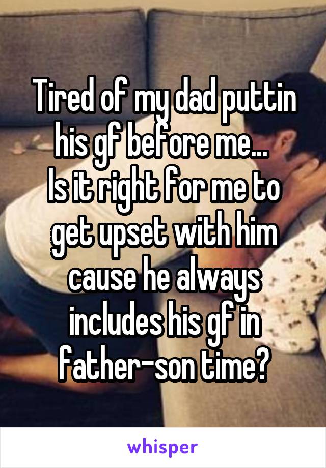 Tired of my dad puttin his gf before me... 
Is it right for me to get upset with him cause he always includes his gf in father-son time?