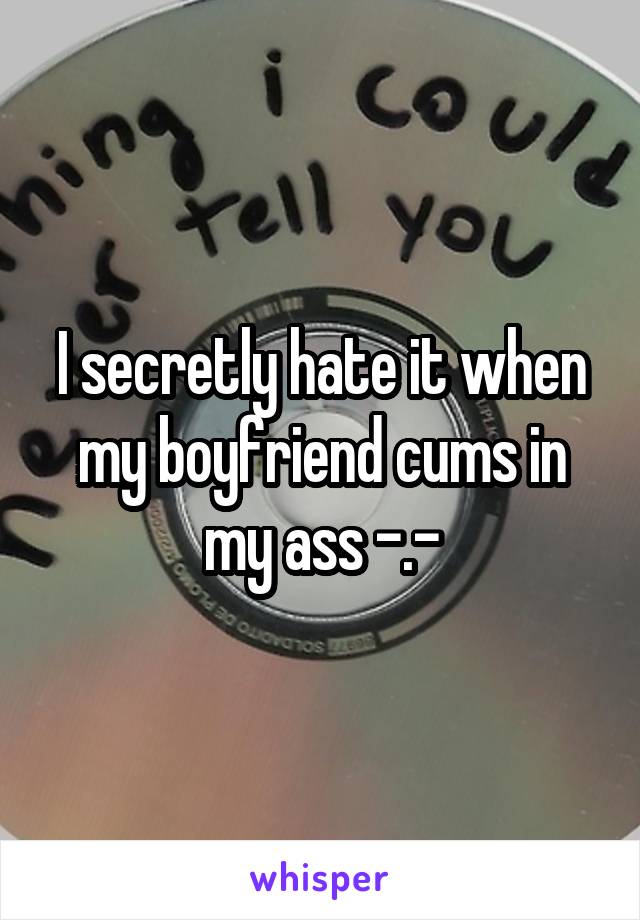 I secretly hate it when my boyfriend cums in my ass -.-