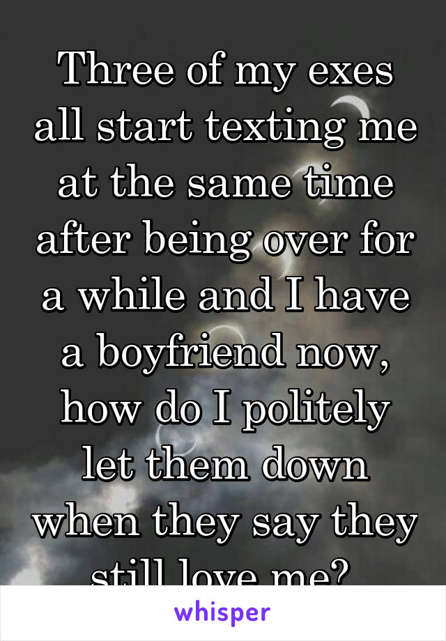 Three of my exes all start texting me at the same time after being over for a while and I have a boyfriend now, how do I politely let them down when they say they still love me? 