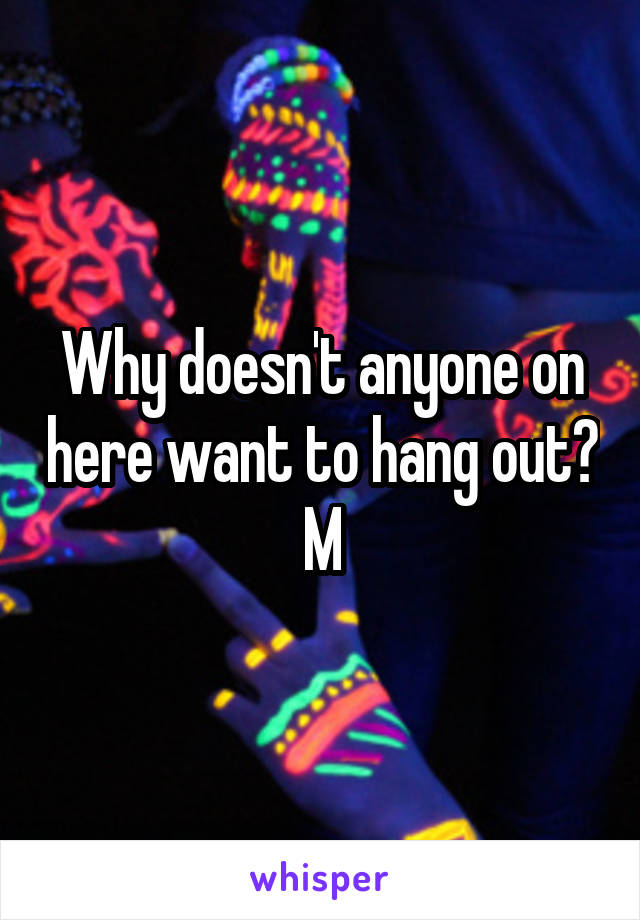 Why doesn't anyone on here want to hang out?
M