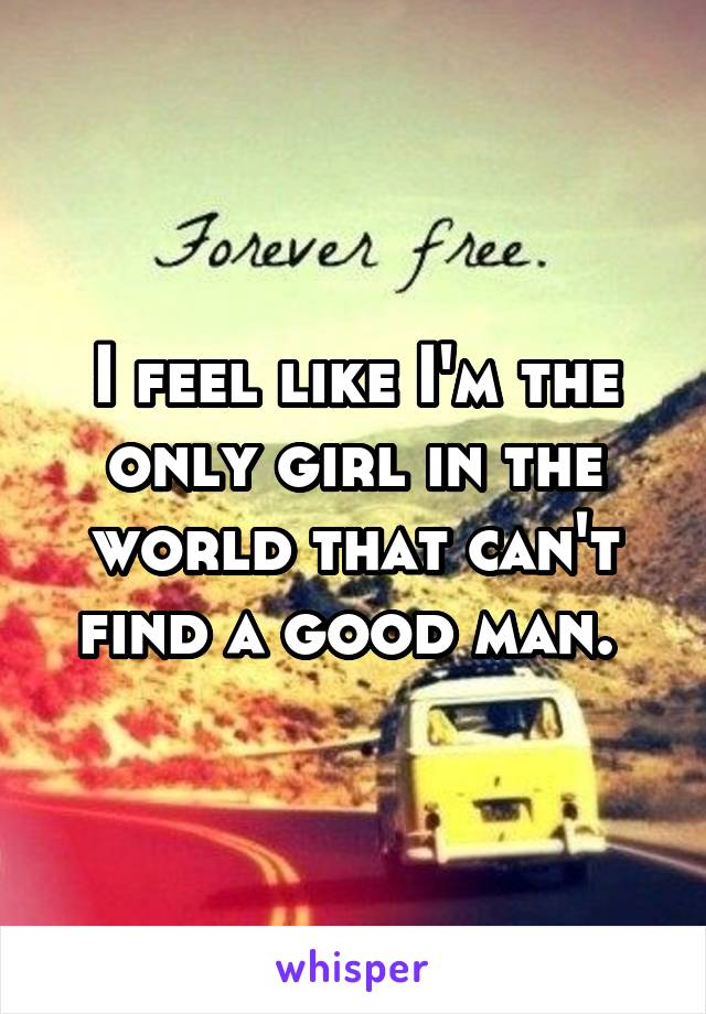 I feel like I'm the only girl in the world that can't find a good man. 