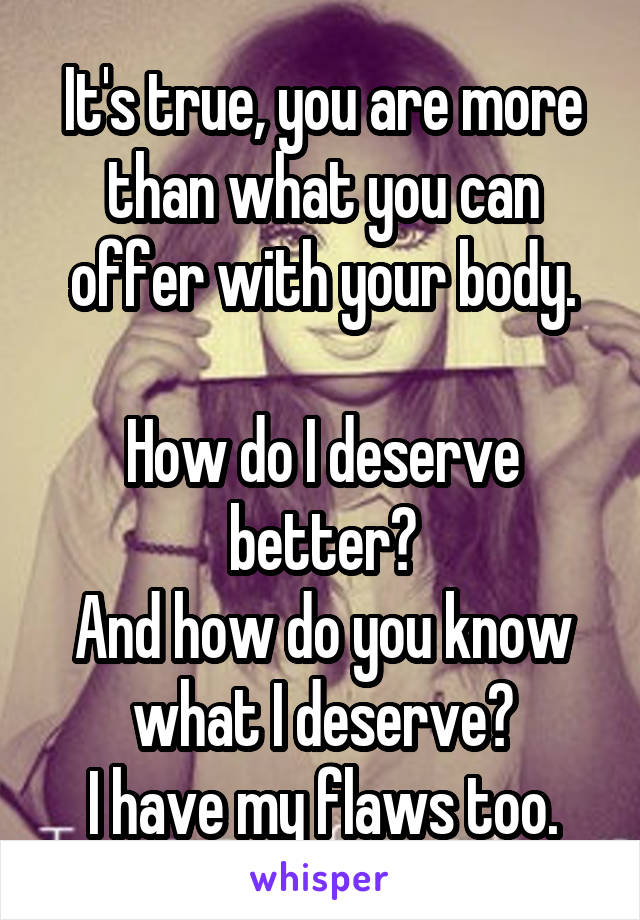 It's true, you are more than what you can offer with your body.

How do I deserve better?
And how do you know what I deserve?
I have my flaws too.