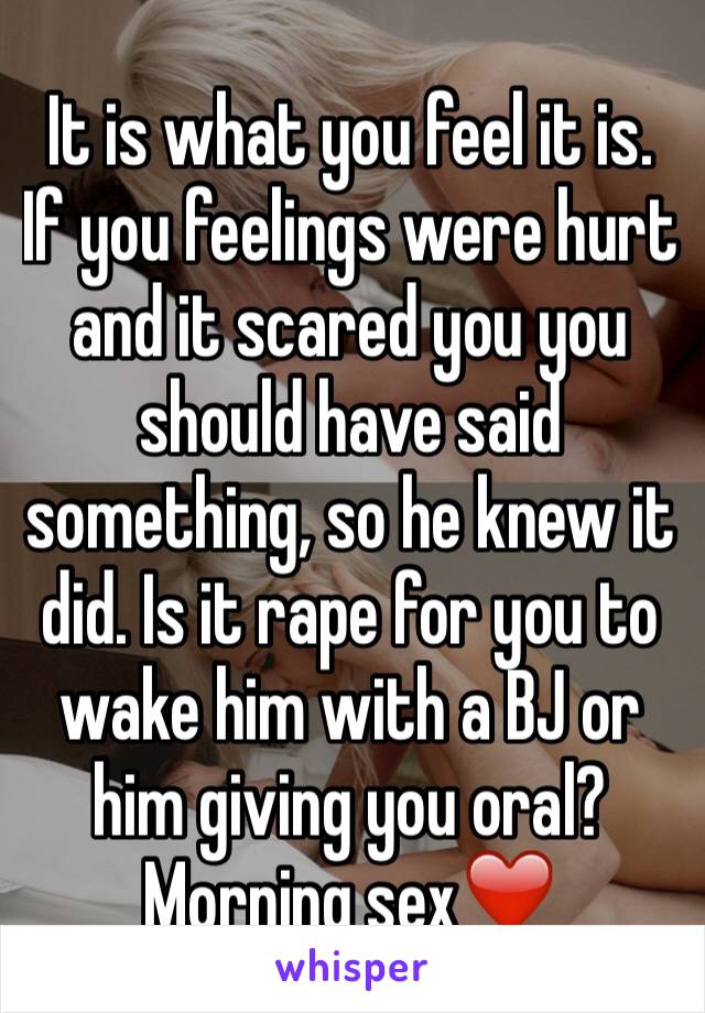 It is what you feel it is.
If you feelings were hurt and it scared you you should have said something, so he knew it did. Is it rape for you to wake him with a BJ or him giving you oral?
Morning sex❤️