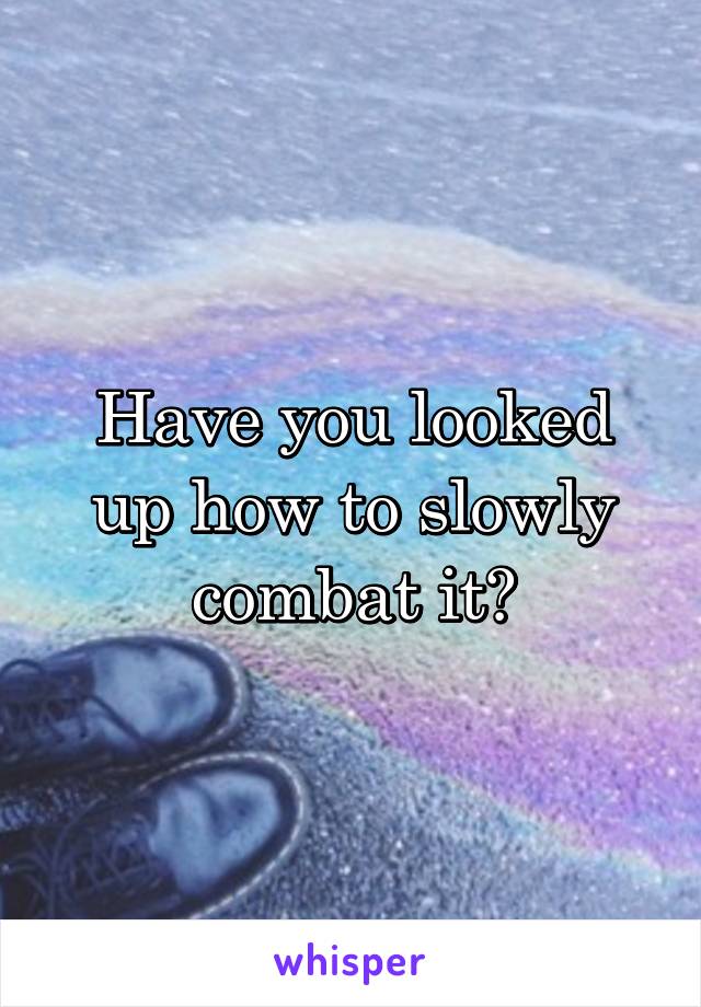 Have you looked up how to slowly combat it?