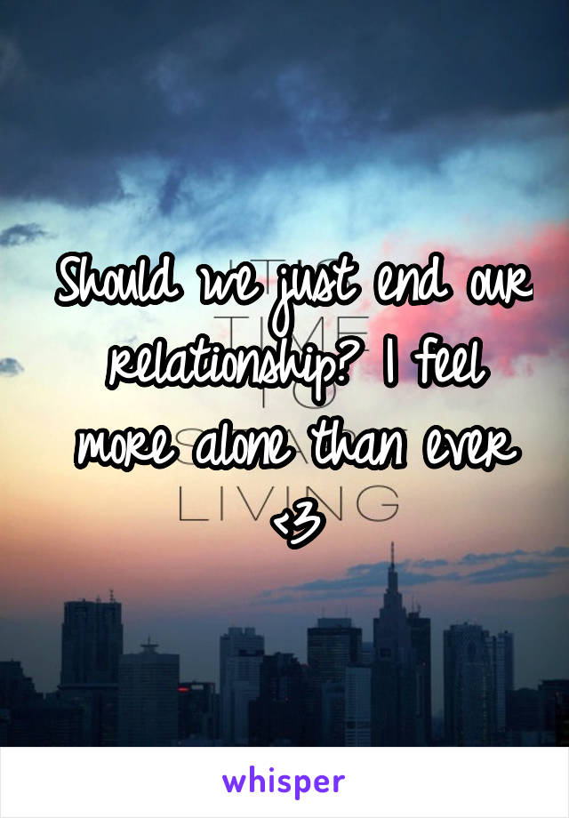 Should we just end our relationship? I feel more alone than ever <\3