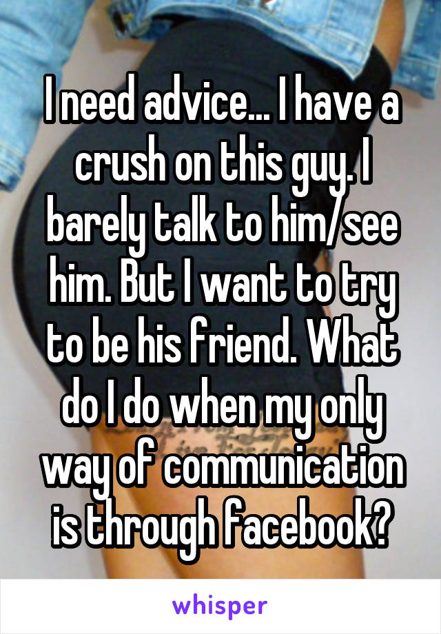 I need advice... I have a crush on this guy. I barely talk to him/see him. But I want to try to be his friend. What do I do when my only way of communication is through facebook?