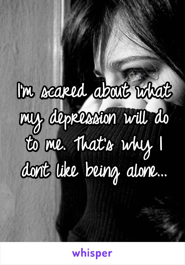 I'm scared about what my depression will do to me. That's why I dont like being alone...