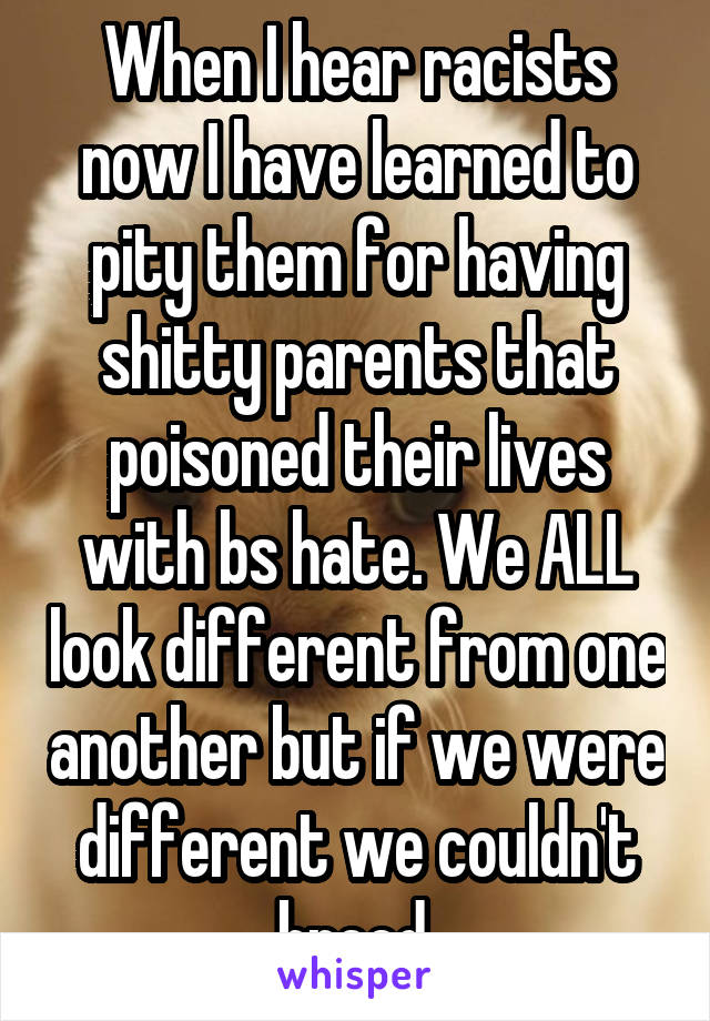 When I hear racists now I have learned to pity them for having shitty parents that poisoned their lives with bs hate. We ALL look different from one another but if we were different we couldn't breed.