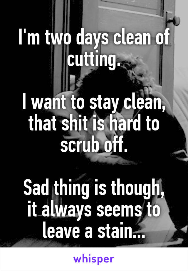 I'm two days clean of cutting.

I want to stay clean, that shit is hard to scrub off.

Sad thing is though, it always seems to leave a stain...