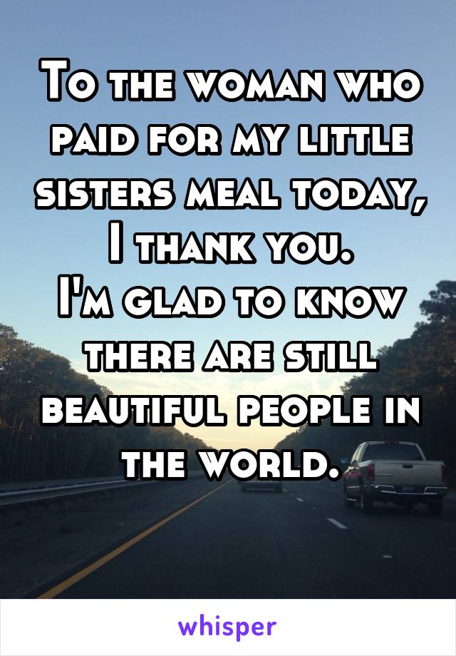 To the woman who paid for my little sisters meal today, I thank you.
I'm glad to know there are still beautiful people in the world.

