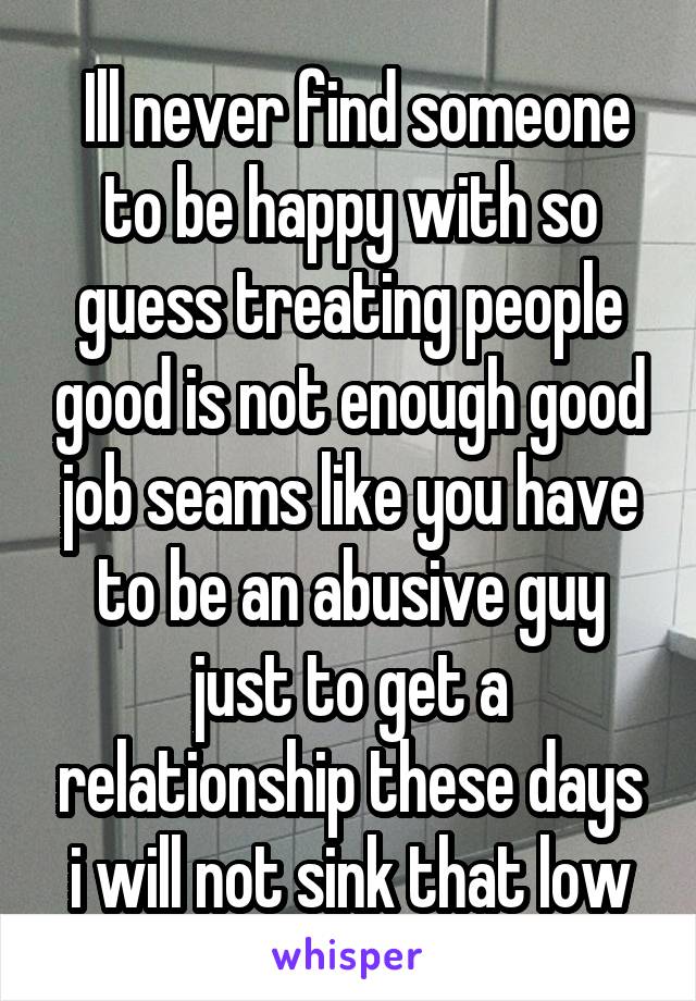  Ill never find someone to be happy with so guess treating people good is not enough good job seams like you have to be an abusive guy just to get a relationship these days i will not sink that low