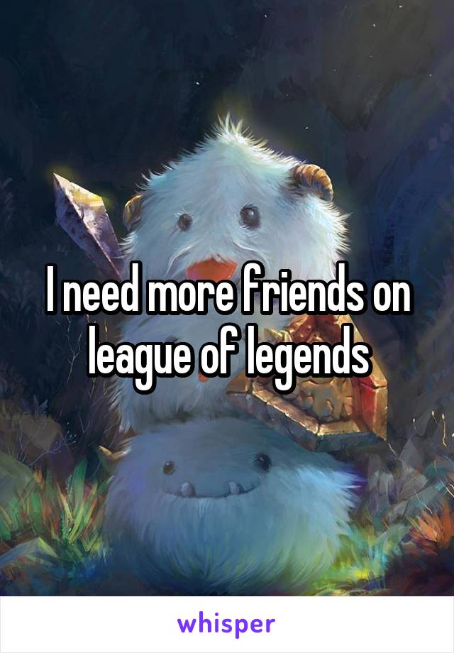 I need more friends on league of legends