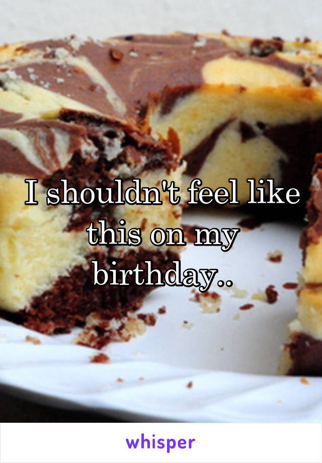 I shouldn't feel like this on my birthday..