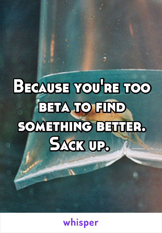 Because you're too beta to find something better. Sack up. 