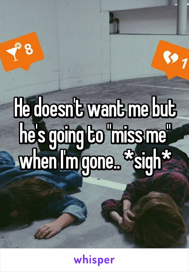 He doesn't want me but he's going to "miss me" when I'm gone.. *sigh*