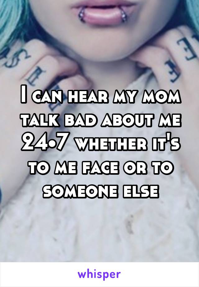 I can hear my mom talk bad about me 24•7 whether it's to me face or to someone else