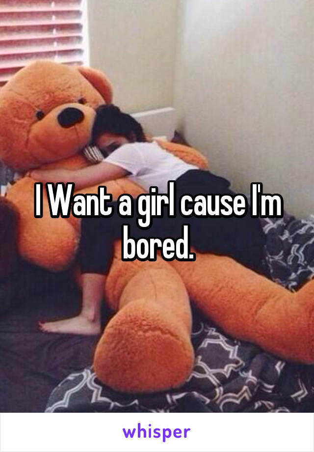 I Want a girl cause I'm bored.