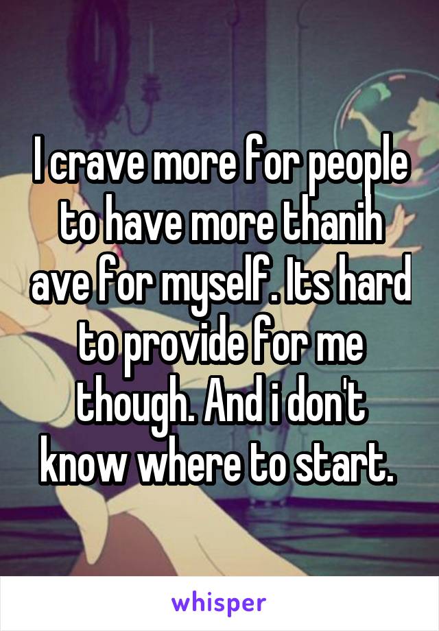 I crave more for people to have more thanih ave for myself. Its hard to provide for me though. And i don't know where to start. 