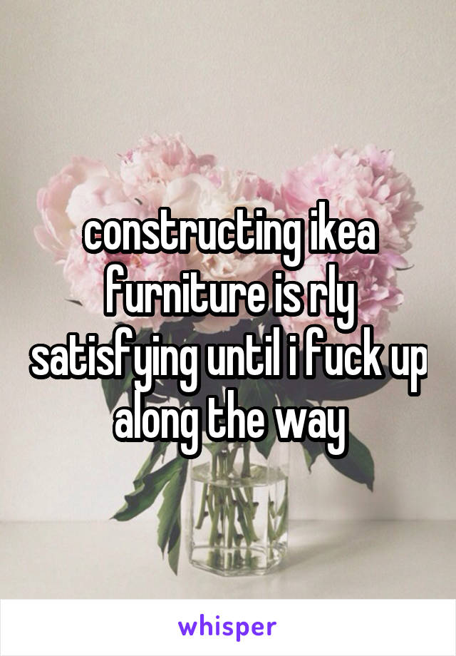 constructing ikea furniture is rly satisfying until i fuck up along the way