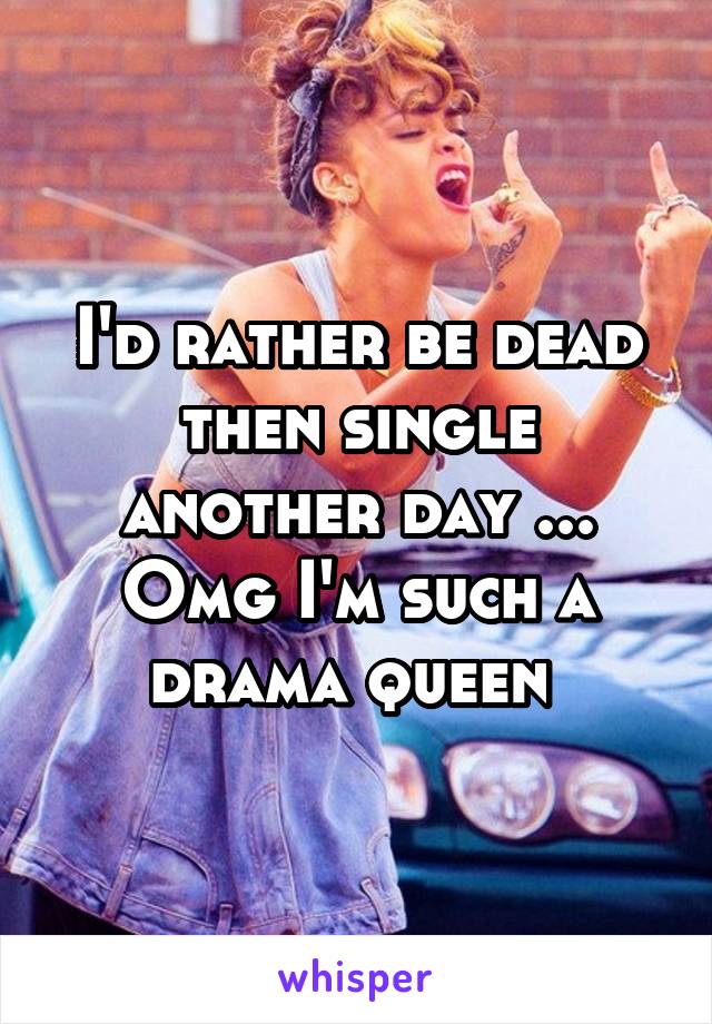 I'd rather be dead then single another day ... Omg I'm such a drama queen 