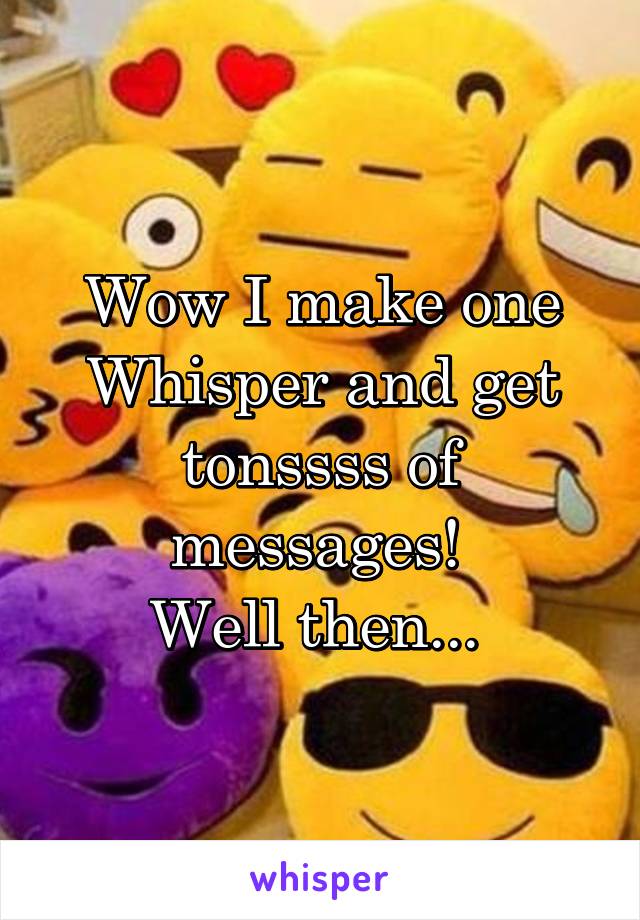 Wow I make one Whisper and get tonssss of messages! 
Well then... 