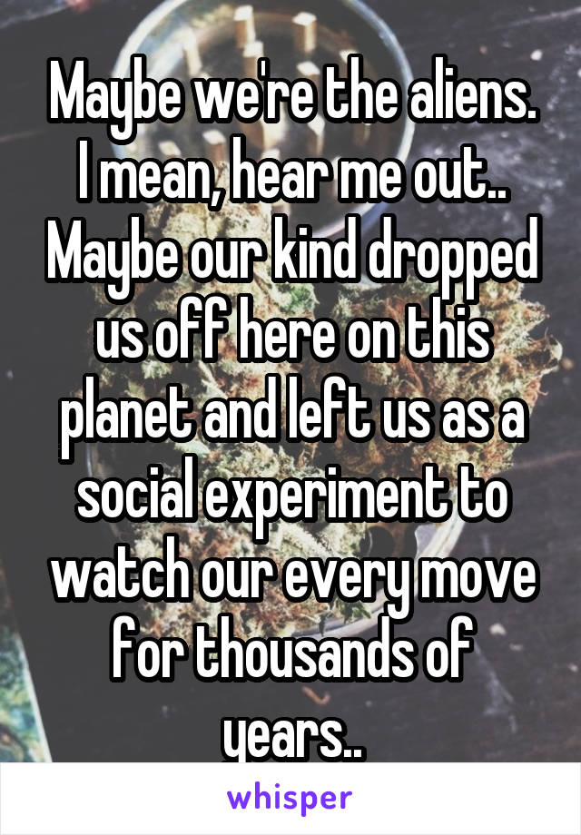 Maybe we're the aliens. I mean, hear me out.. Maybe our kind dropped us off here on this planet and left us as a social experiment to watch our every move for thousands of years..