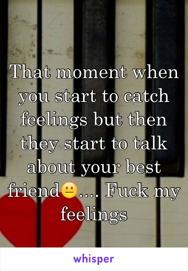 That moment when you start to catch feelings but then they start to talk about your best friend😐.... Fuck my feelings 