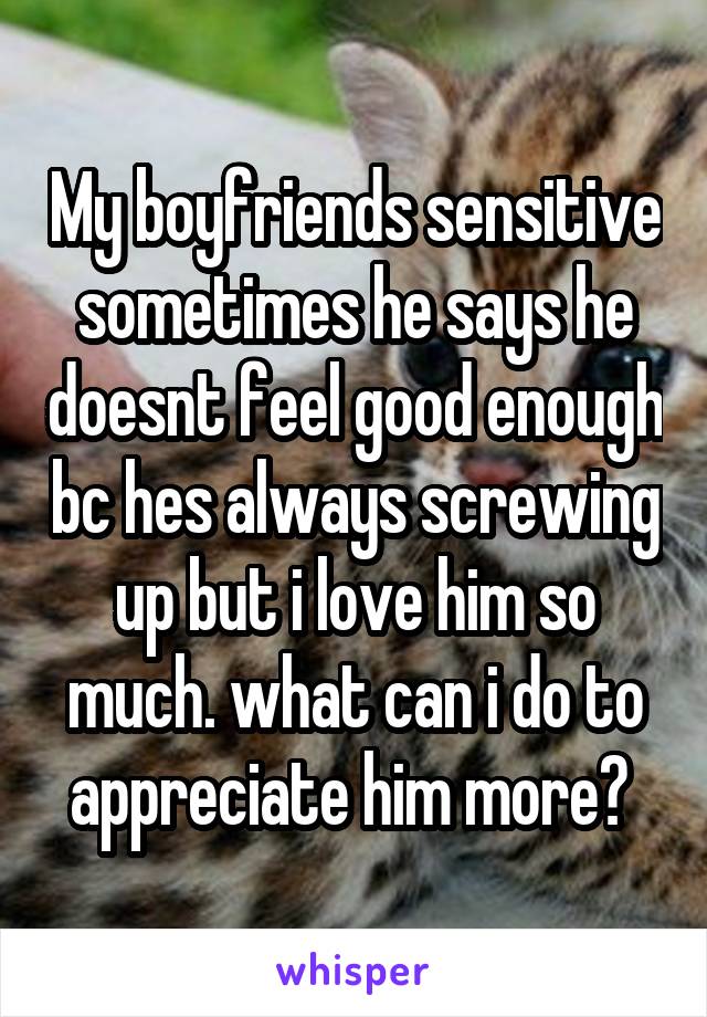 My boyfriends sensitive sometimes he says he doesnt feel good enough bc hes always screwing up but i love him so much. what can i do to appreciate him more? 