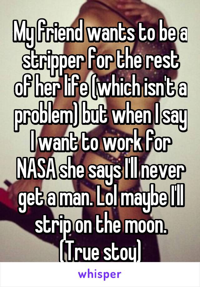 My friend wants to be a stripper for the rest of her life (which isn't a problem) but when I say I want to work for NASA she says I'll never get a man. Lol maybe I'll strip on the moon. (True stoy)