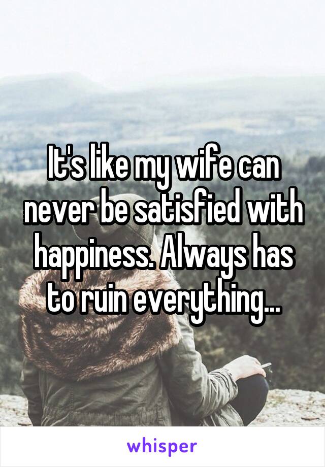 It's like my wife can never be satisfied with happiness. Always has to ruin everything...