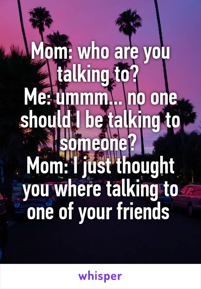 Mom: who are you talking to? 
Me: ummm... no one should I be talking to someone? 
Mom: I just thought you where talking to one of your friends 
