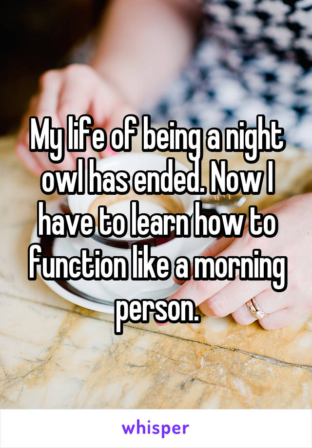 My life of being a night owl has ended. Now I have to learn how to function like a morning person.