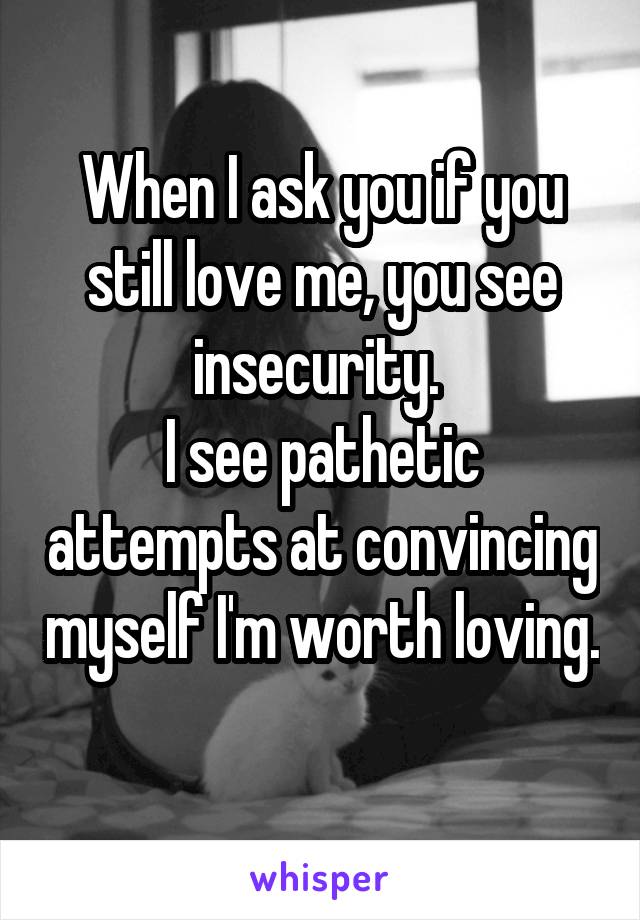 When I ask you if you still love me, you see insecurity. 
I see pathetic attempts at convincing myself I'm worth loving. 