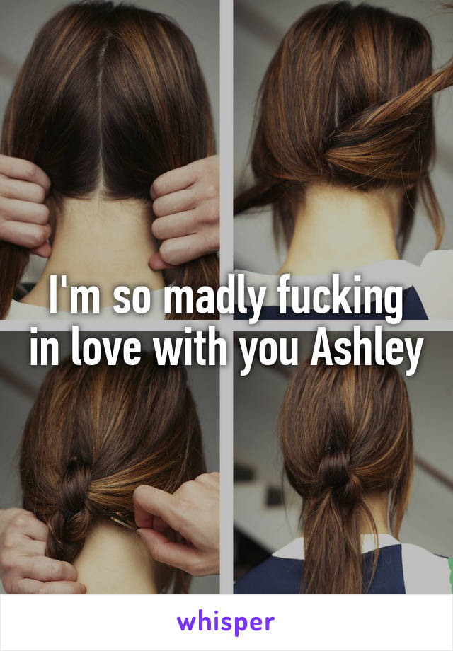 I'm so madly fucking in love with you Ashley