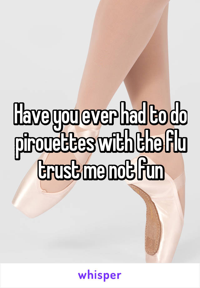 Have you ever had to do pirouettes with the flu trust me not fun