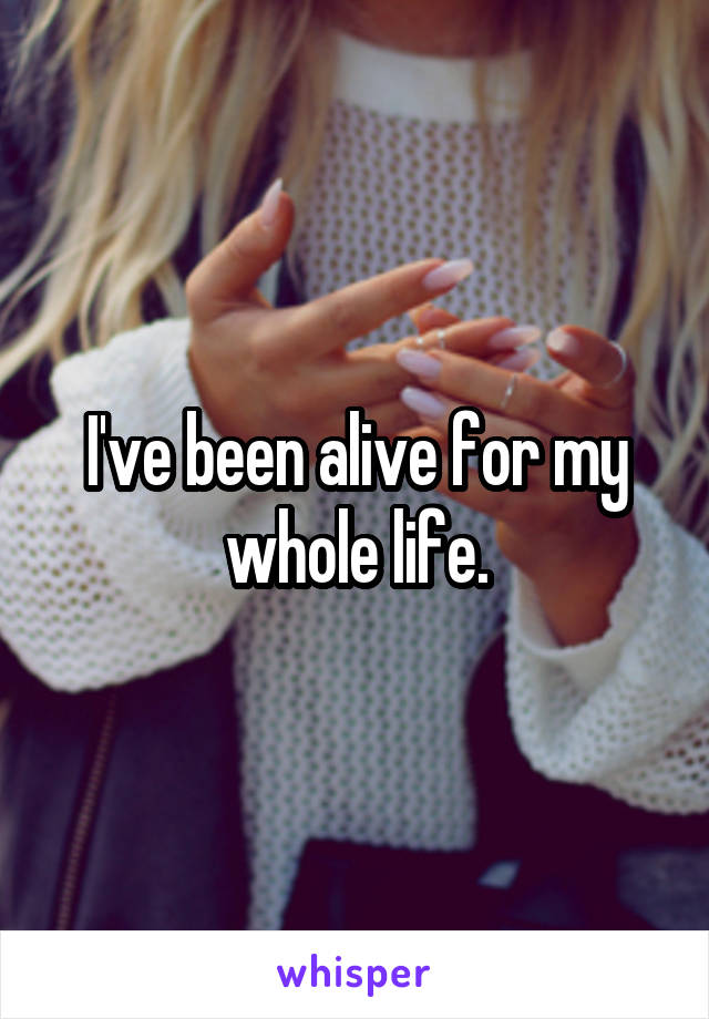 I've been alive for my whole life.